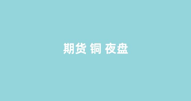 期货 铜 夜盘(铜期货如何操作)_https://www.xzdzcjx.com_科创板_第1张